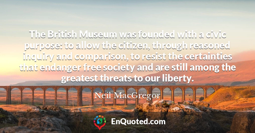 The British Museum was founded with a civic purpose: to allow the citizen, through reasoned inquiry and comparison, to resist the certainties that endanger free society and are still among the greatest threats to our liberty.