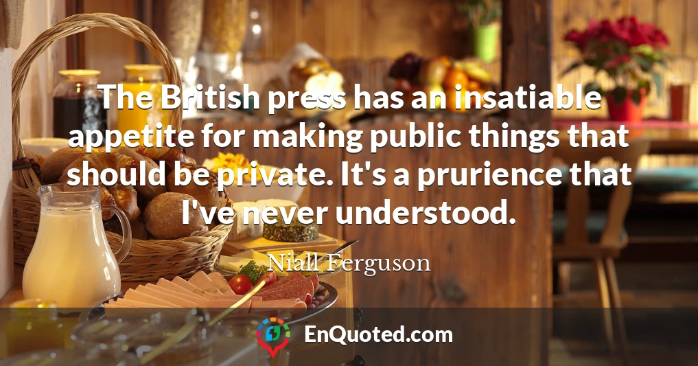 The British press has an insatiable appetite for making public things that should be private. It's a prurience that I've never understood.