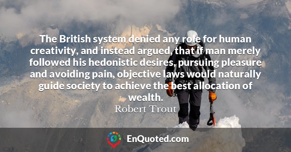 The British system denied any role for human creativity, and instead argued, that if man merely followed his hedonistic desires, pursuing pleasure and avoiding pain, objective laws would naturally guide society to achieve the best allocation of wealth.