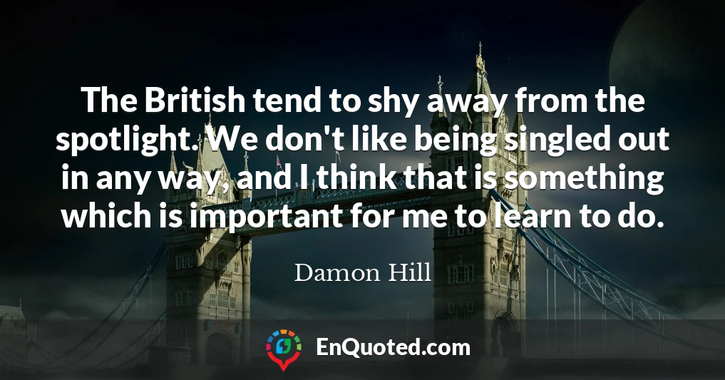 The British tend to shy away from the spotlight. We don't like being singled out in any way, and I think that is something which is important for me to learn to do.