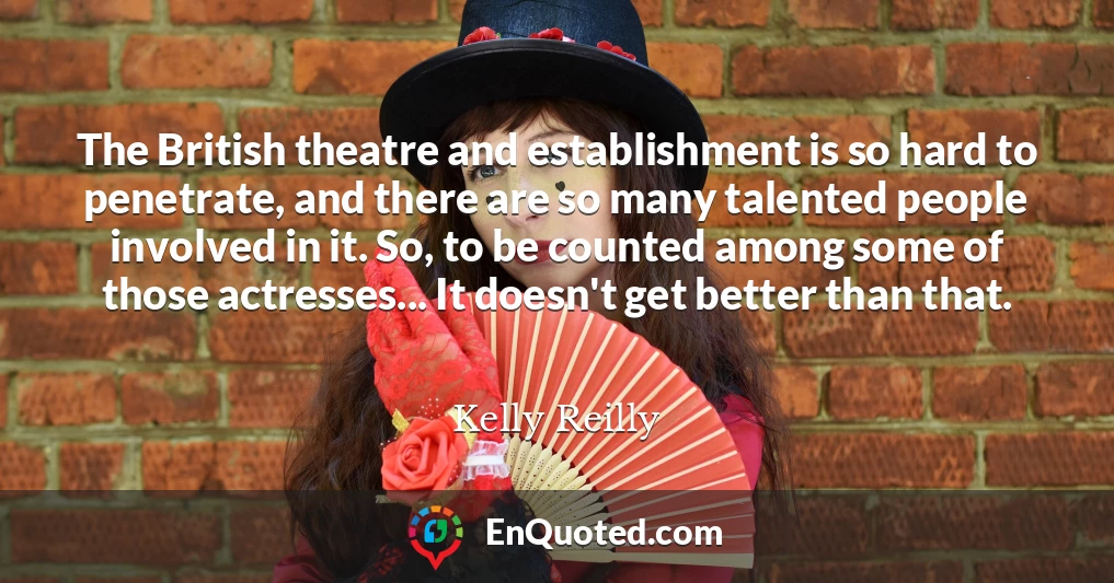 The British theatre and establishment is so hard to penetrate, and there are so many talented people involved in it. So, to be counted among some of those actresses... It doesn't get better than that.