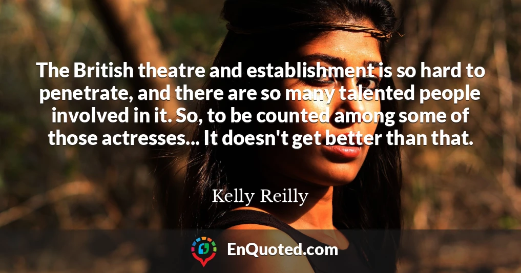 The British theatre and establishment is so hard to penetrate, and there are so many talented people involved in it. So, to be counted among some of those actresses... It doesn't get better than that.