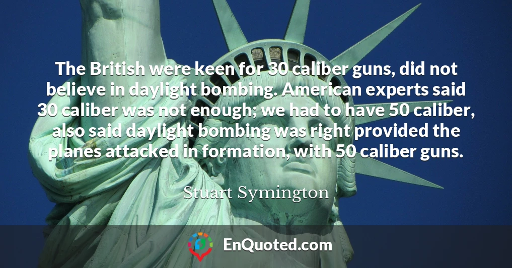 The British were keen for 30 caliber guns, did not believe in daylight bombing. American experts said 30 caliber was not enough; we had to have 50 caliber, also said daylight bombing was right provided the planes attacked in formation, with 50 caliber guns.