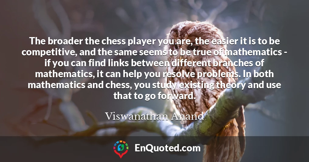 The broader the chess player you are, the easier it is to be competitive, and the same seems to be true of mathematics - if you can find links between different branches of mathematics, it can help you resolve problems. In both mathematics and chess, you study existing theory and use that to go forward.