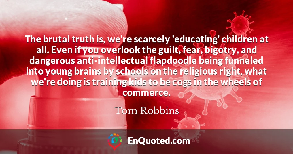 The brutal truth is, we're scarcely 'educating' children at all. Even if you overlook the guilt, fear, bigotry, and dangerous anti-intellectual flapdoodle being funneled into young brains by schools on the religious right, what we're doing is training kids to be cogs in the wheels of commerce.