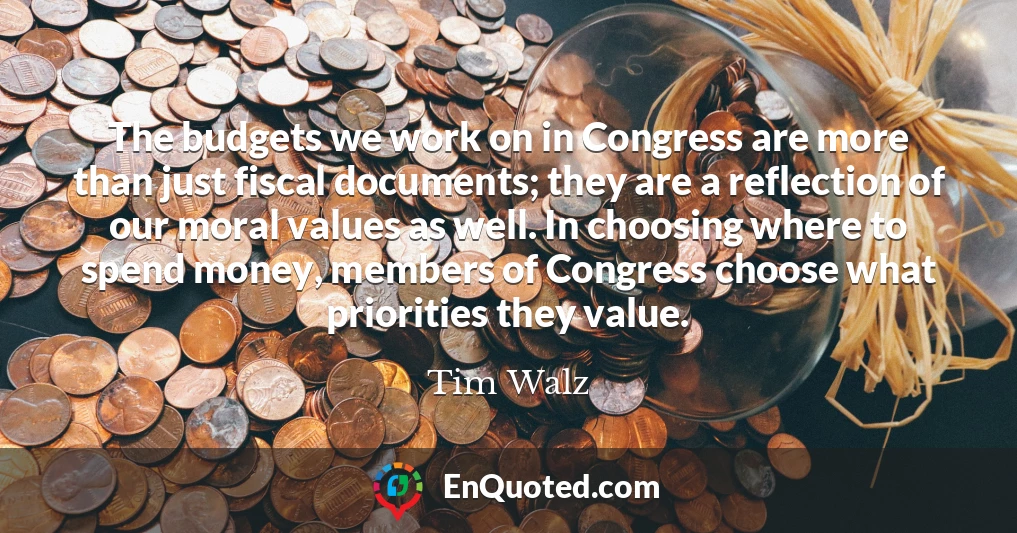 The budgets we work on in Congress are more than just fiscal documents; they are a reflection of our moral values as well. In choosing where to spend money, members of Congress choose what priorities they value.