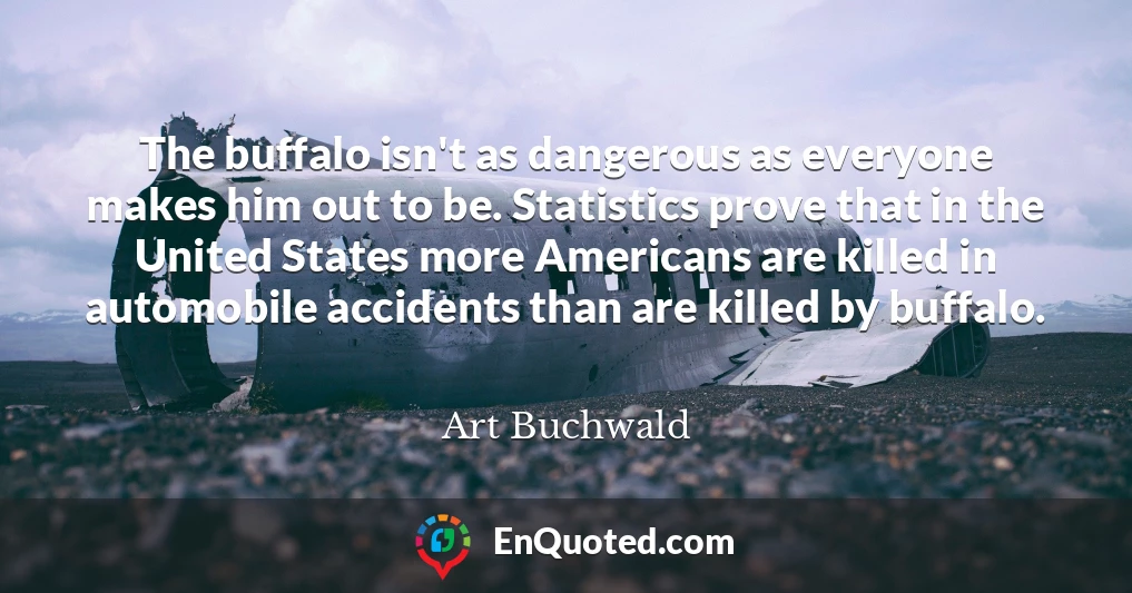 The buffalo isn't as dangerous as everyone makes him out to be. Statistics prove that in the United States more Americans are killed in automobile accidents than are killed by buffalo.