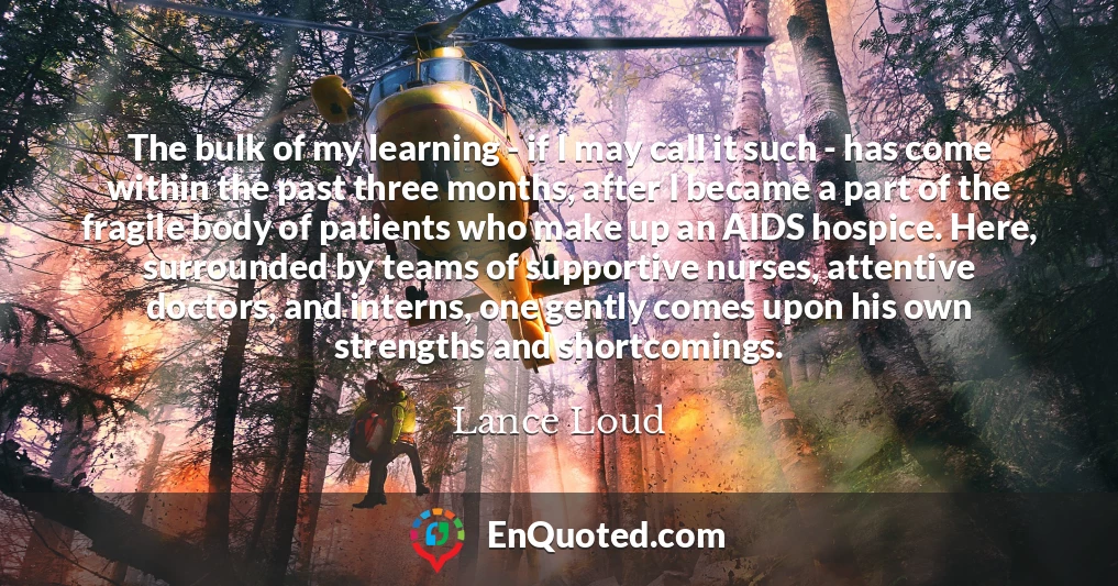 The bulk of my learning - if I may call it such - has come within the past three months, after I became a part of the fragile body of patients who make up an AIDS hospice. Here, surrounded by teams of supportive nurses, attentive doctors, and interns, one gently comes upon his own strengths and shortcomings.