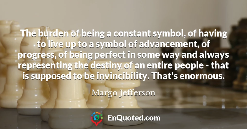 The burden of being a constant symbol, of having to live up to a symbol of advancement, of progress, of being perfect in some way and always representing the destiny of an entire people - that is supposed to be invincibility. That's enormous.