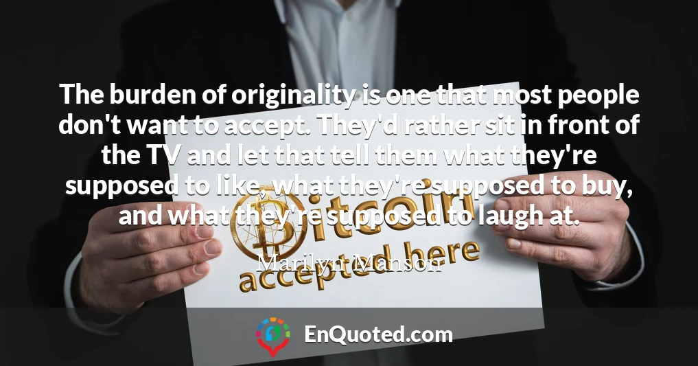 The burden of originality is one that most people don't want to accept. They'd rather sit in front of the TV and let that tell them what they're supposed to like, what they're supposed to buy, and what they're supposed to laugh at.