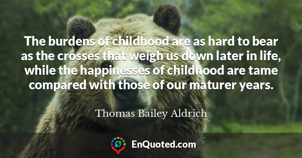 The burdens of childhood are as hard to bear as the crosses that weigh us down later in life, while the happinesses of childhood are tame compared with those of our maturer years.