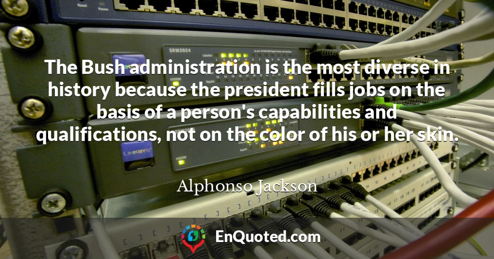 The Bush administration is the most diverse in history because the president fills jobs on the basis of a person's capabilities and qualifications, not on the color of his or her skin.