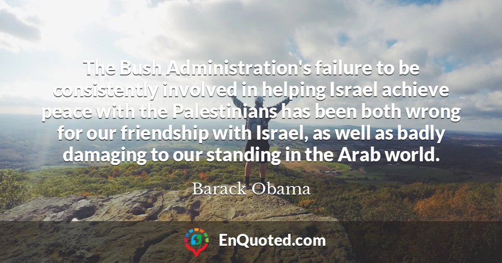 The Bush Administration's failure to be consistently involved in helping Israel achieve peace with the Palestinians has been both wrong for our friendship with Israel, as well as badly damaging to our standing in the Arab world.