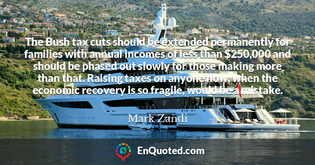 The Bush tax cuts should be extended permanently for families with annual incomes of less than $250,000 and should be phased out slowly for those making more than that. Raising taxes on anyone now, when the economic recovery is so fragile, would be a mistake.