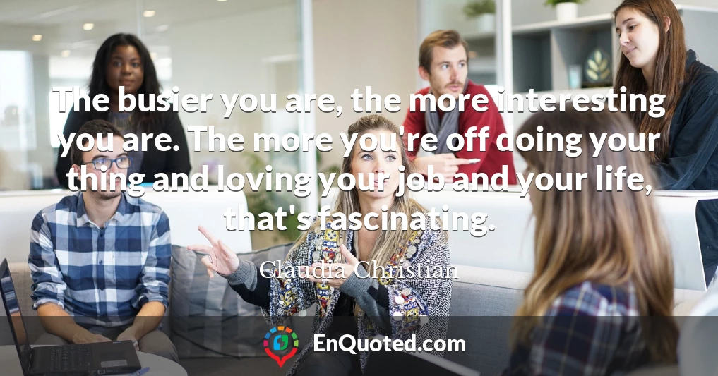 The busier you are, the more interesting you are. The more you're off doing your thing and loving your job and your life, that's fascinating.
