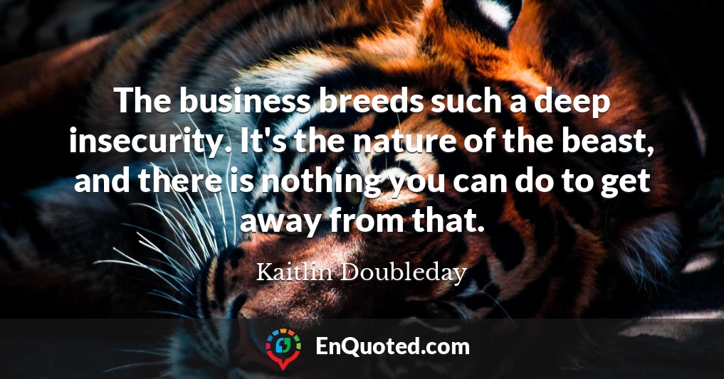 The business breeds such a deep insecurity. It's the nature of the beast, and there is nothing you can do to get away from that.