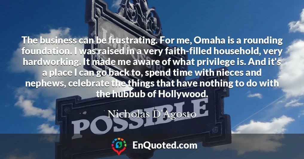 The business can be frustrating. For me, Omaha is a rounding foundation. I was raised in a very faith-filled household, very hardworking. It made me aware of what privilege is. And it's a place I can go back to, spend time with nieces and nephews, celebrate the things that have nothing to do with the hubbub of Hollywood.