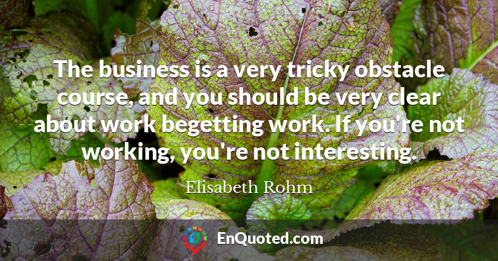 The business is a very tricky obstacle course, and you should be very clear about work begetting work. If you're not working, you're not interesting.