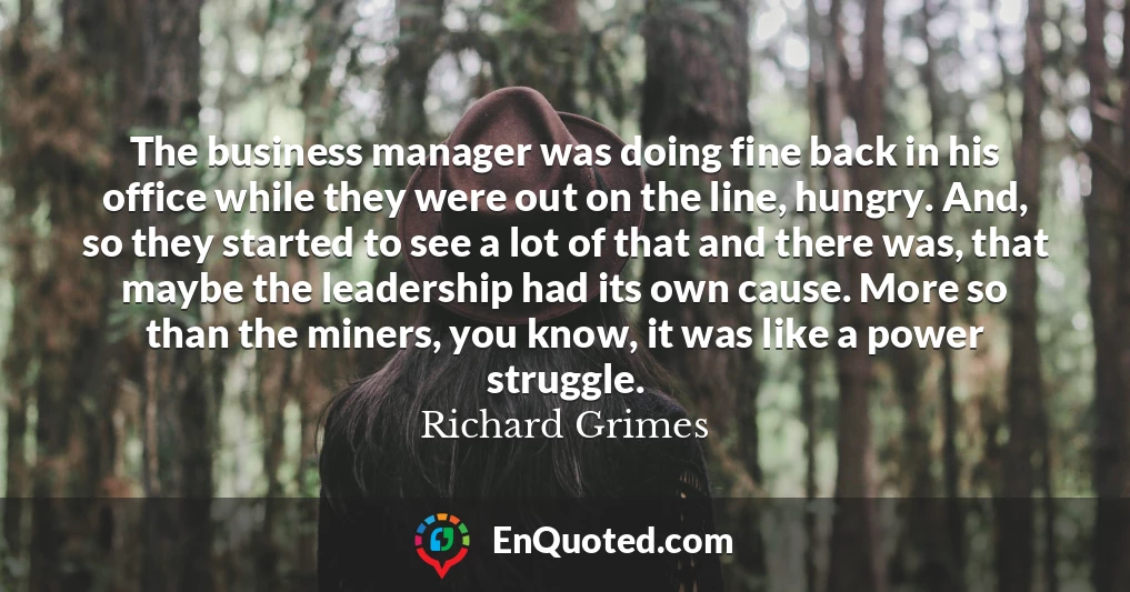 The business manager was doing fine back in his office while they were out on the line, hungry. And, so they started to see a lot of that and there was, that maybe the leadership had its own cause. More so than the miners, you know, it was like a power struggle.