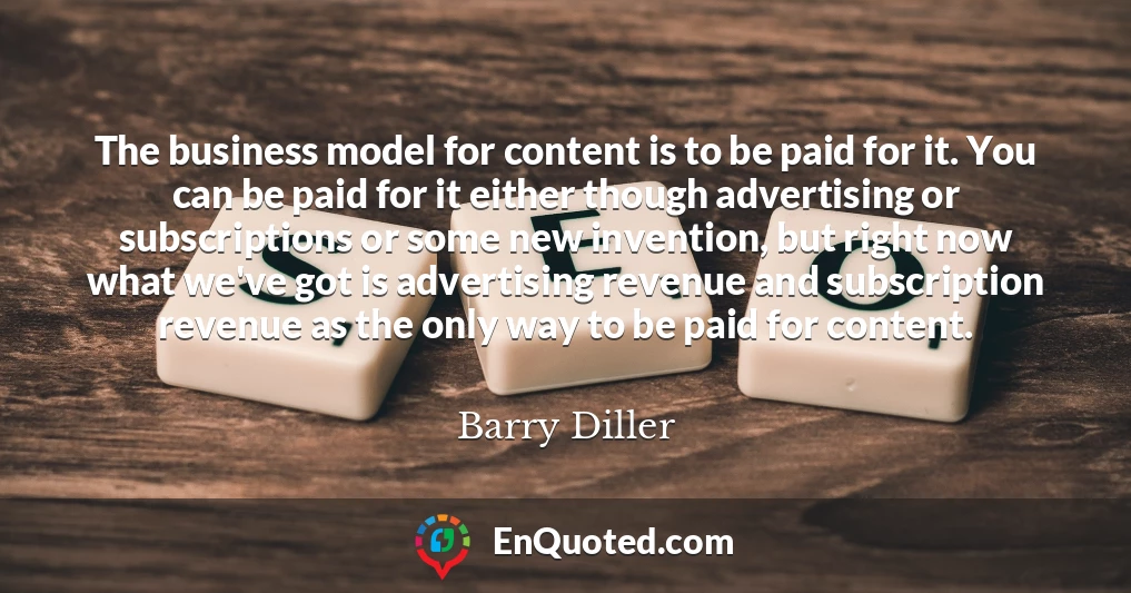 The business model for content is to be paid for it. You can be paid for it either though advertising or subscriptions or some new invention, but right now what we've got is advertising revenue and subscription revenue as the only way to be paid for content.
