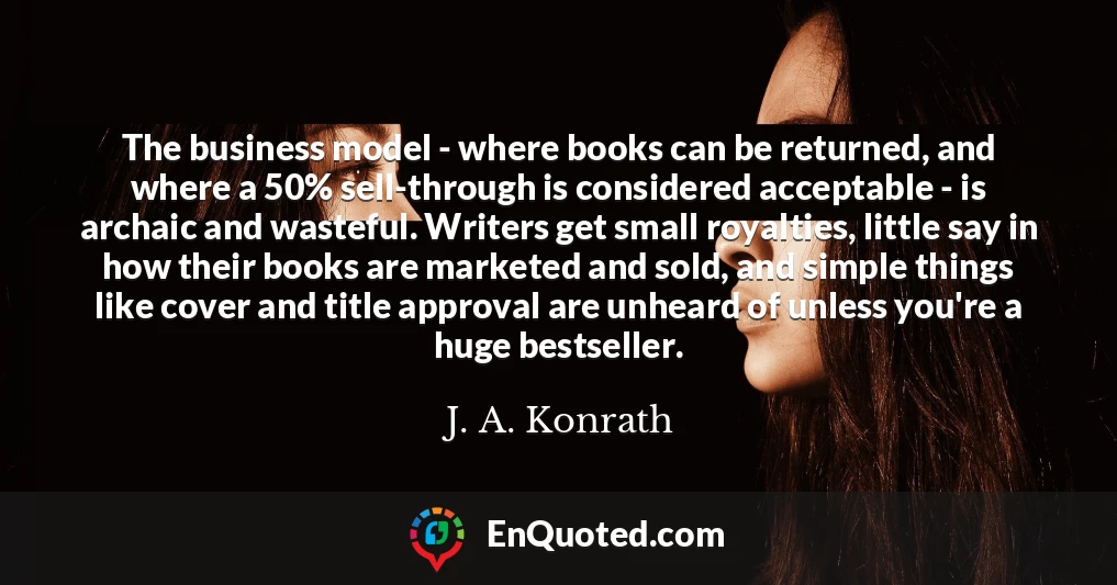 The business model - where books can be returned, and where a 50% sell-through is considered acceptable - is archaic and wasteful. Writers get small royalties, little say in how their books are marketed and sold, and simple things like cover and title approval are unheard of unless you're a huge bestseller.