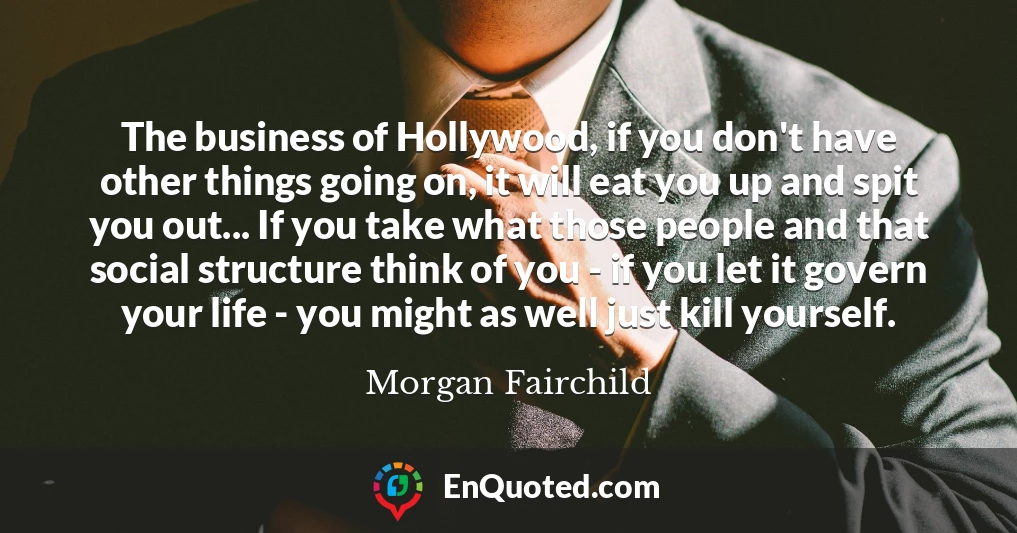 The business of Hollywood, if you don't have other things going on, it will eat you up and spit you out... If you take what those people and that social structure think of you - if you let it govern your life - you might as well just kill yourself.