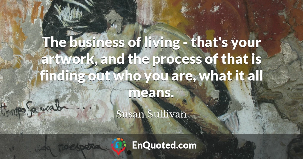 The business of living - that's your artwork, and the process of that is finding out who you are, what it all means.