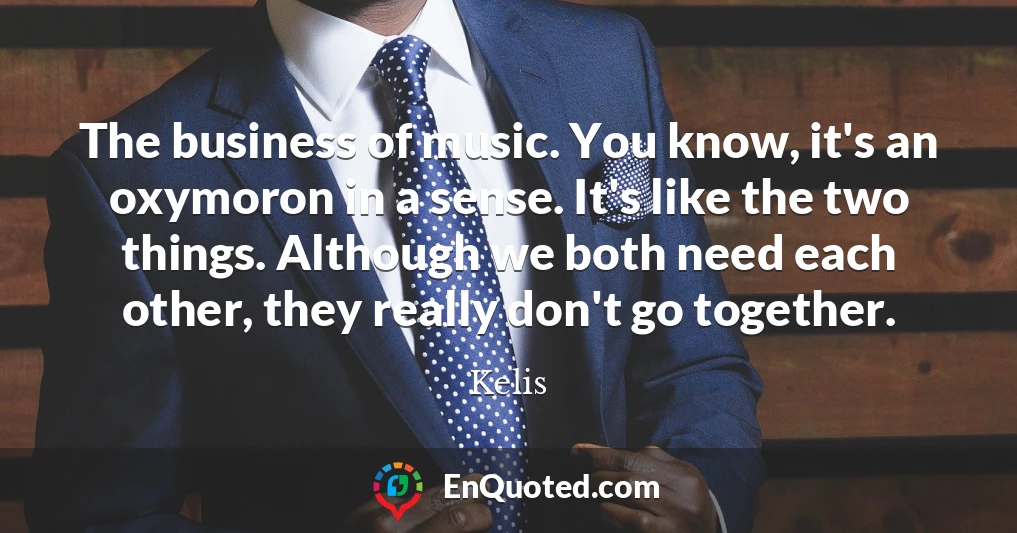 The business of music. You know, it's an oxymoron in a sense. It's like the two things. Although we both need each other, they really don't go together.