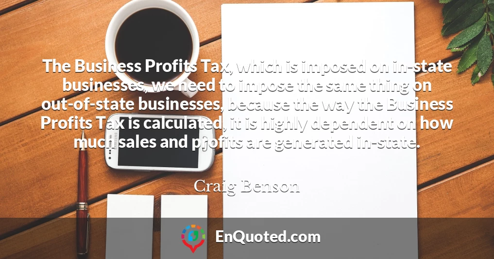 The Business Profits Tax, which is imposed on in-state businesses, we need to impose the same thing on out-of-state businesses, because the way the Business Profits Tax is calculated, it is highly dependent on how much sales and profits are generated in-state.
