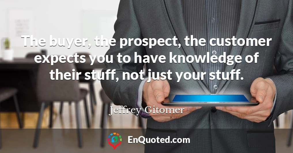 The buyer, the prospect, the customer expects you to have knowledge of their stuff, not just your stuff.