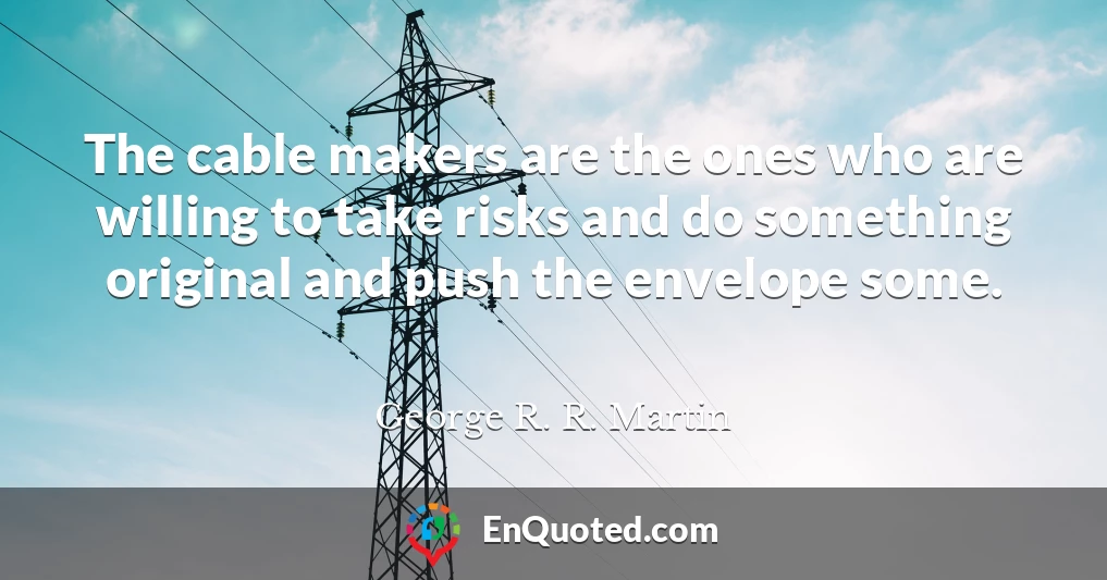 The cable makers are the ones who are willing to take risks and do something original and push the envelope some.