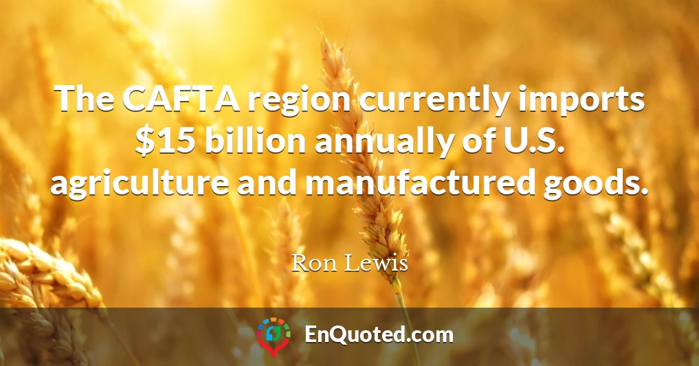 The CAFTA region currently imports $15 billion annually of U.S. agriculture and manufactured goods.