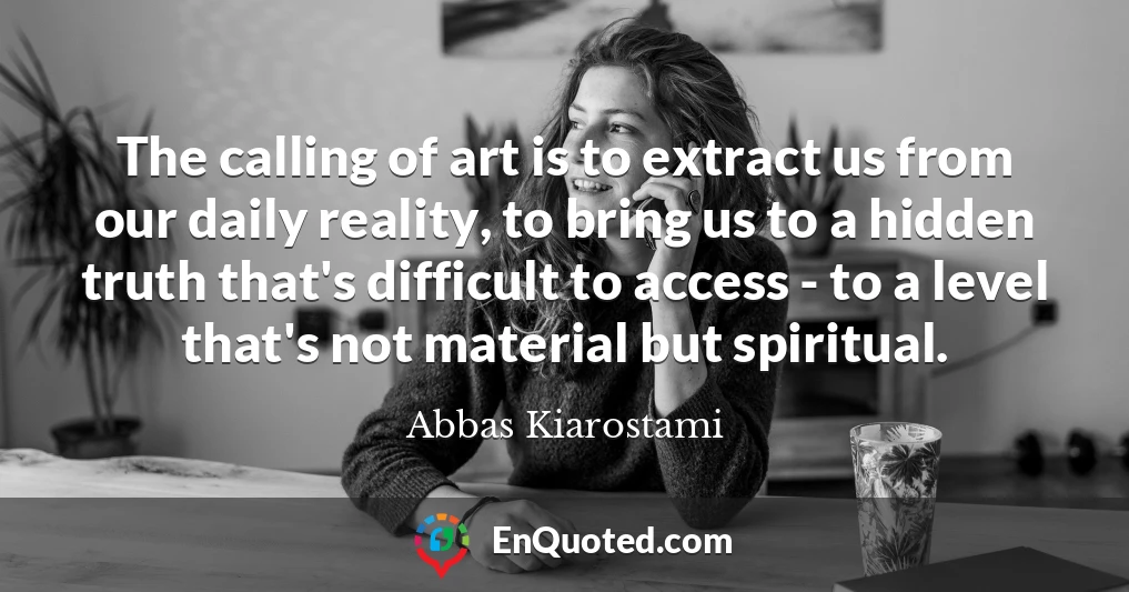 The calling of art is to extract us from our daily reality, to bring us to a hidden truth that's difficult to access - to a level that's not material but spiritual.