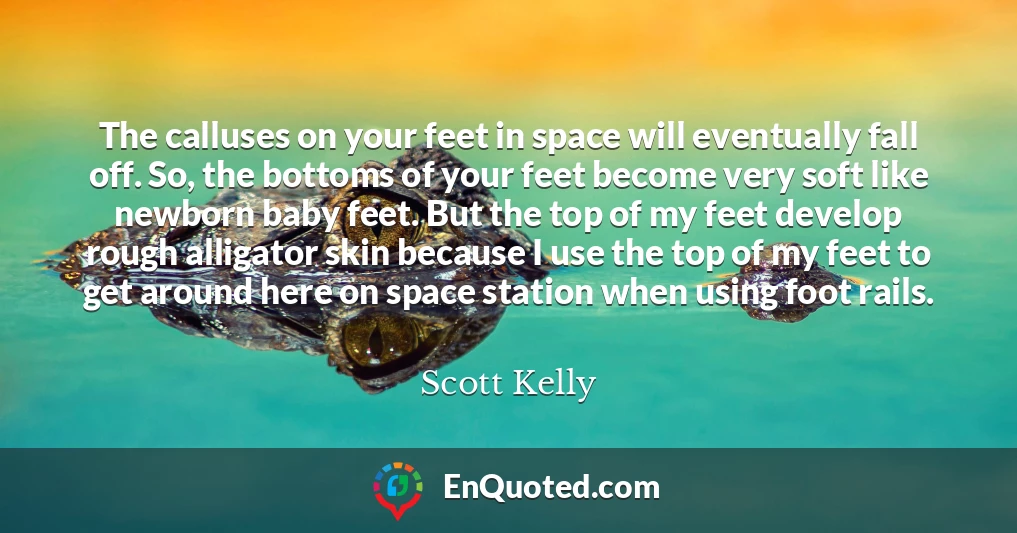 The calluses on your feet in space will eventually fall off. So, the bottoms of your feet become very soft like newborn baby feet. But the top of my feet develop rough alligator skin because I use the top of my feet to get around here on space station when using foot rails.