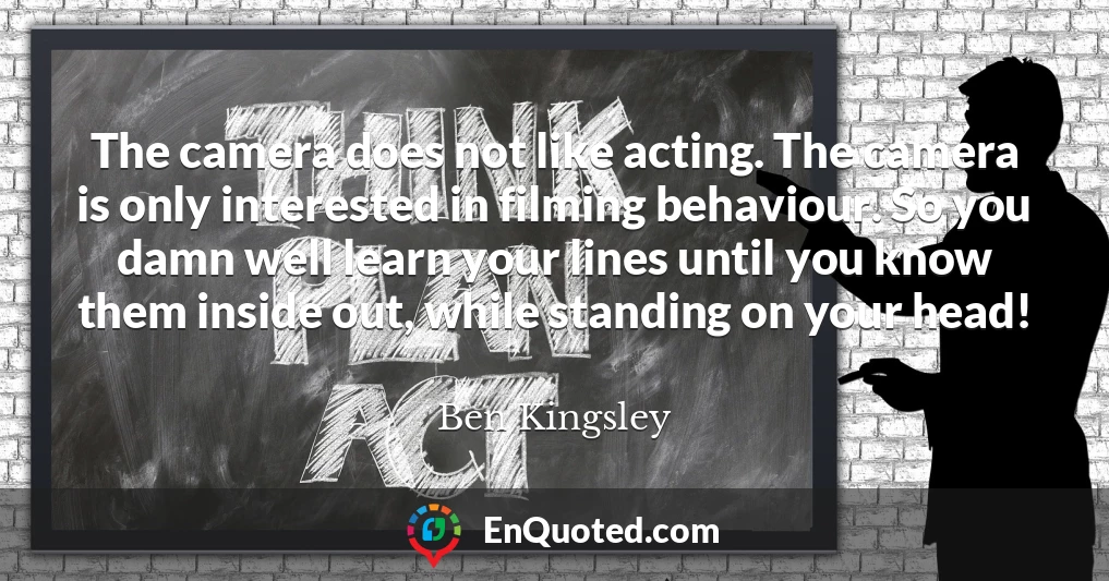 The camera does not like acting. The camera is only interested in filming behaviour. So you damn well learn your lines until you know them inside out, while standing on your head!