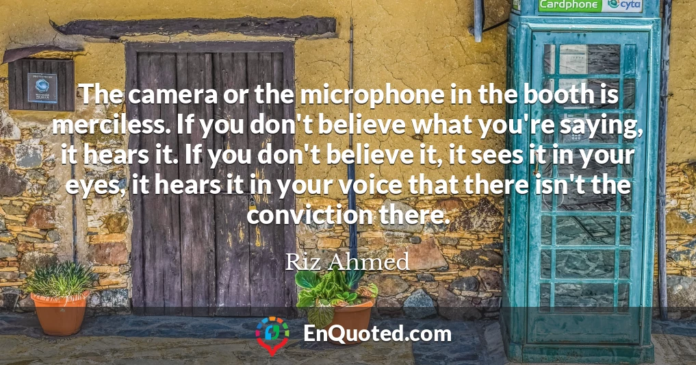 The camera or the microphone in the booth is merciless. If you don't believe what you're saying, it hears it. If you don't believe it, it sees it in your eyes, it hears it in your voice that there isn't the conviction there.