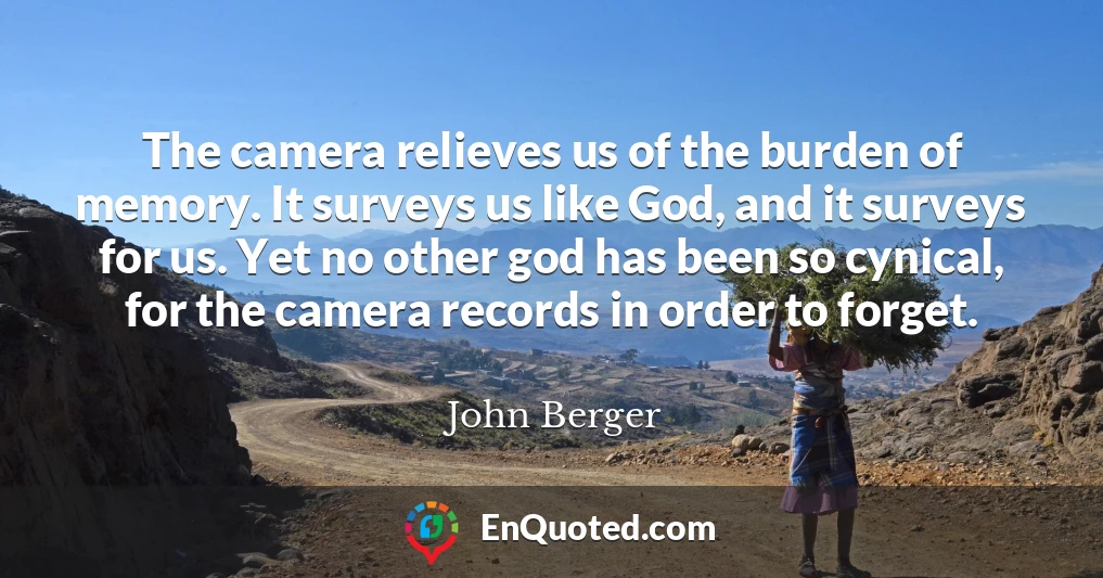 The camera relieves us of the burden of memory. It surveys us like God, and it surveys for us. Yet no other god has been so cynical, for the camera records in order to forget.