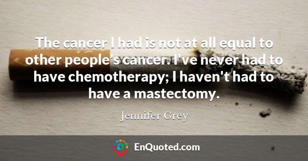The cancer I had is not at all equal to other people's cancer. I've never had to have chemotherapy; I haven't had to have a mastectomy.