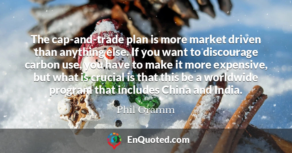 The cap-and-trade plan is more market driven than anything else. If you want to discourage carbon use, you have to make it more expensive, but what is crucial is that this be a worldwide program that includes China and India.