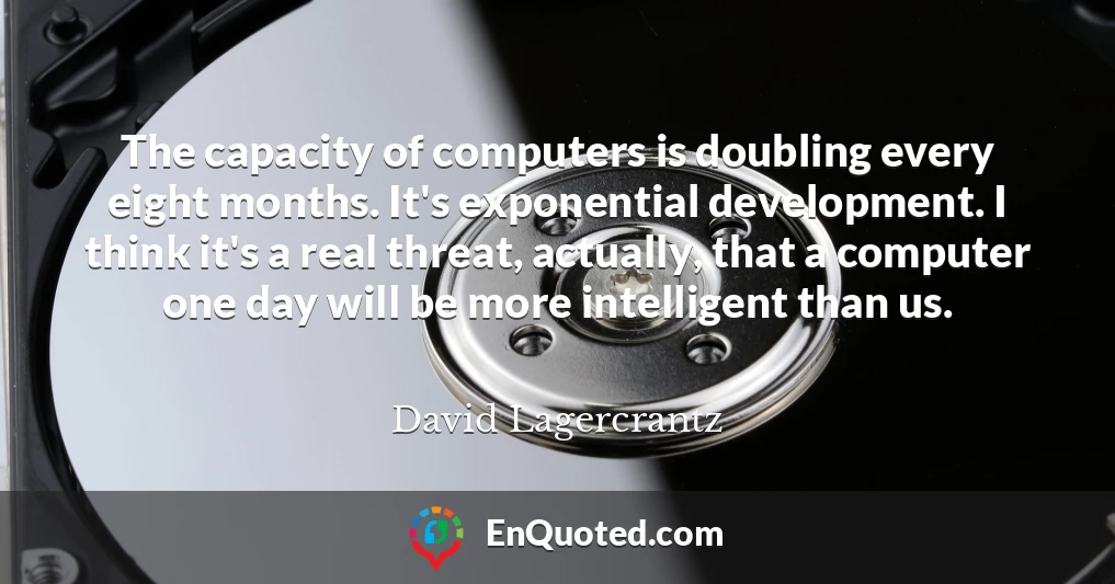 The capacity of computers is doubling every eight months. It's exponential development. I think it's a real threat, actually, that a computer one day will be more intelligent than us.