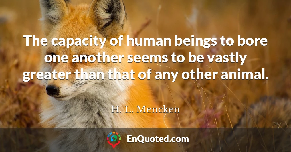 The capacity of human beings to bore one another seems to be vastly greater than that of any other animal.