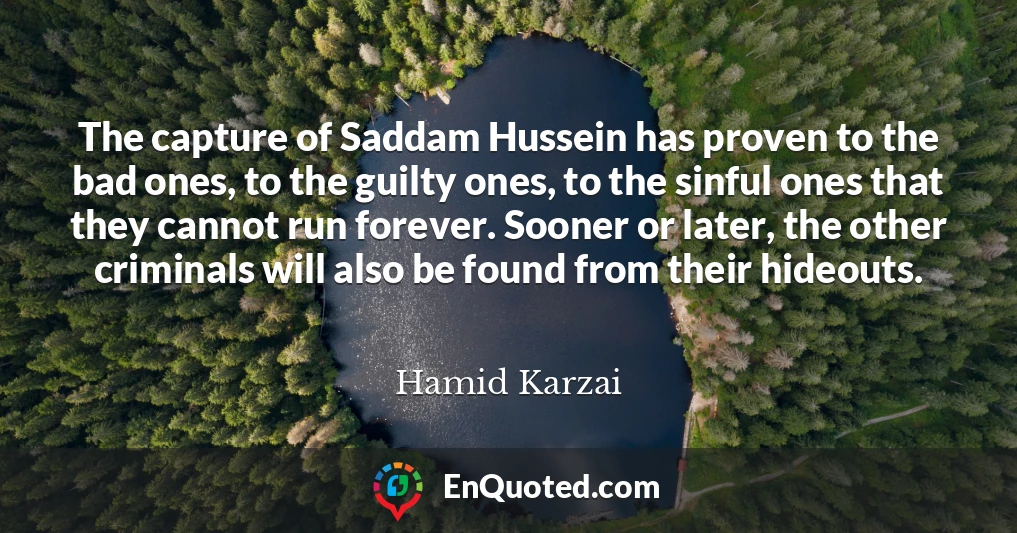 The capture of Saddam Hussein has proven to the bad ones, to the guilty ones, to the sinful ones that they cannot run forever. Sooner or later, the other criminals will also be found from their hideouts.