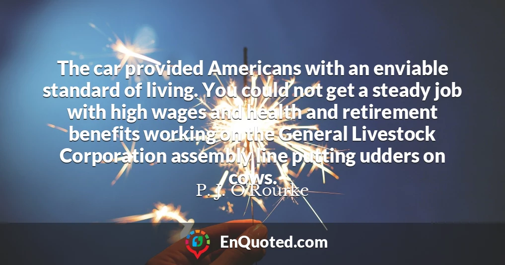 The car provided Americans with an enviable standard of living. You could not get a steady job with high wages and health and retirement benefits working on the General Livestock Corporation assembly line putting udders on cows.