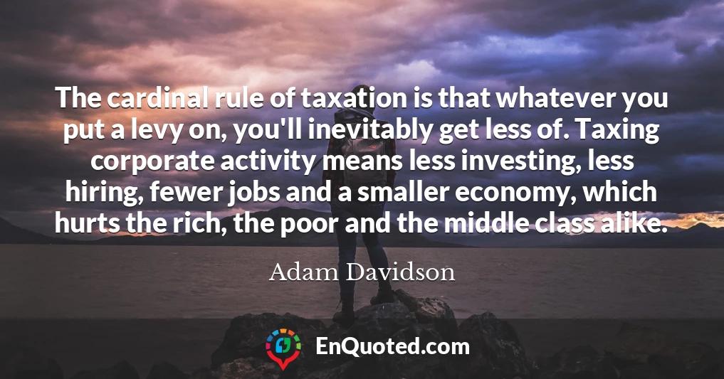 The cardinal rule of taxation is that whatever you put a levy on, you'll inevitably get less of. Taxing corporate activity means less investing, less hiring, fewer jobs and a smaller economy, which hurts the rich, the poor and the middle class alike.