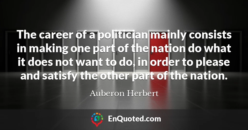 The career of a politician mainly consists in making one part of the nation do what it does not want to do, in order to please and satisfy the other part of the nation.