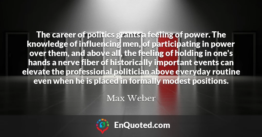 The career of politics grants a feeling of power. The knowledge of influencing men, of participating in power over them, and above all, the feeling of holding in one's hands a nerve fiber of historically important events can elevate the professional politician above everyday routine even when he is placed in formally modest positions.