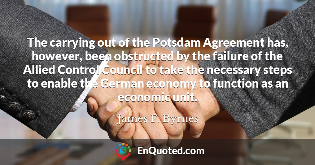 The carrying out of the Potsdam Agreement has, however, been obstructed by the failure of the Allied Control Council to take the necessary steps to enable the German economy to function as an economic unit.