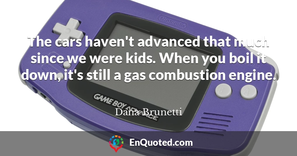 The cars haven't advanced that much since we were kids. When you boil it down, it's still a gas combustion engine.