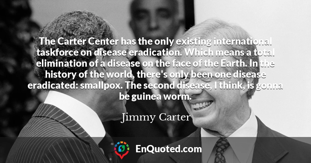 The Carter Center has the only existing international taskforce on disease eradication. Which means a total elimination of a disease on the face of the Earth. In the history of the world, there's only been one disease eradicated: smallpox. The second disease, I think, is gonna be guinea worm.