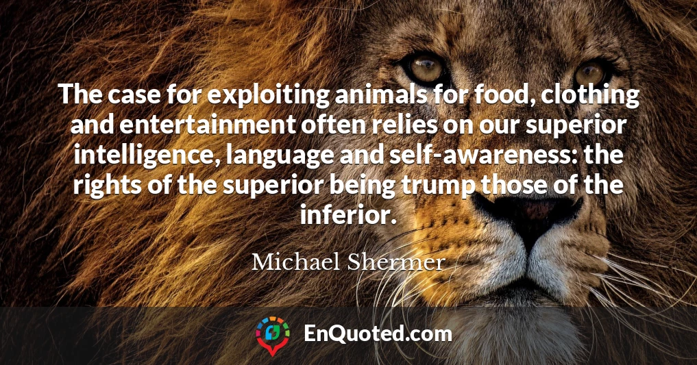 The case for exploiting animals for food, clothing and entertainment often relies on our superior intelligence, language and self-awareness: the rights of the superior being trump those of the inferior.